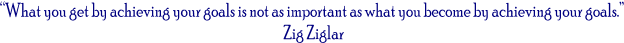 “What you get by achieving your goals is not as important as what you become by achieving your goals.” 
Zig Ziglar